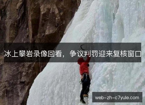 冰上攀岩录像回看,争议判罚迎来复核窗口 冰上攀岩录像回看,争议判罚迎来复核窗口