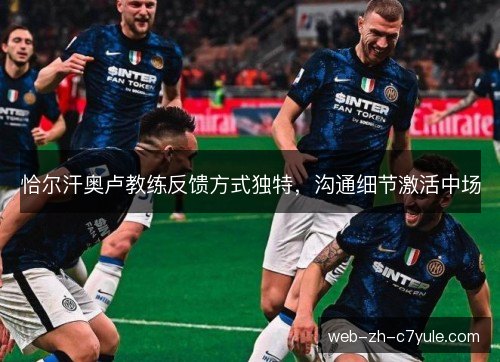 恰尔汗奥卢教练反馈方式独特,沟通细节激活中场 恰尔汗奥卢教练反馈方式独特,沟通细节激活中场