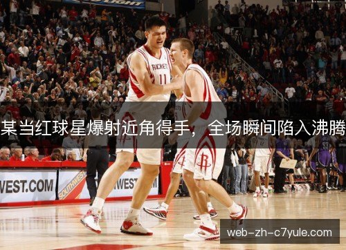 某当红球星爆射近角得手，全场瞬间陷入沸腾